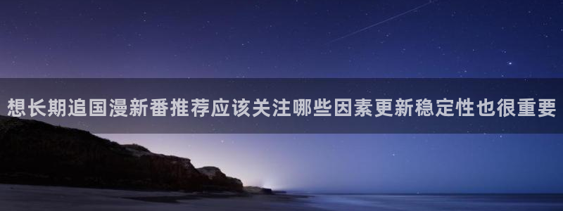 梦漫漫画日漫：想长期追国漫新番推荐应该关注哪些因素更新稳定性也很重要