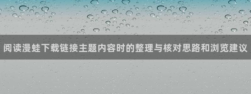 梦漫漫画最新资讯:阅读漫蛙下载链接主题内容时的整理与核对思路和浏览建议